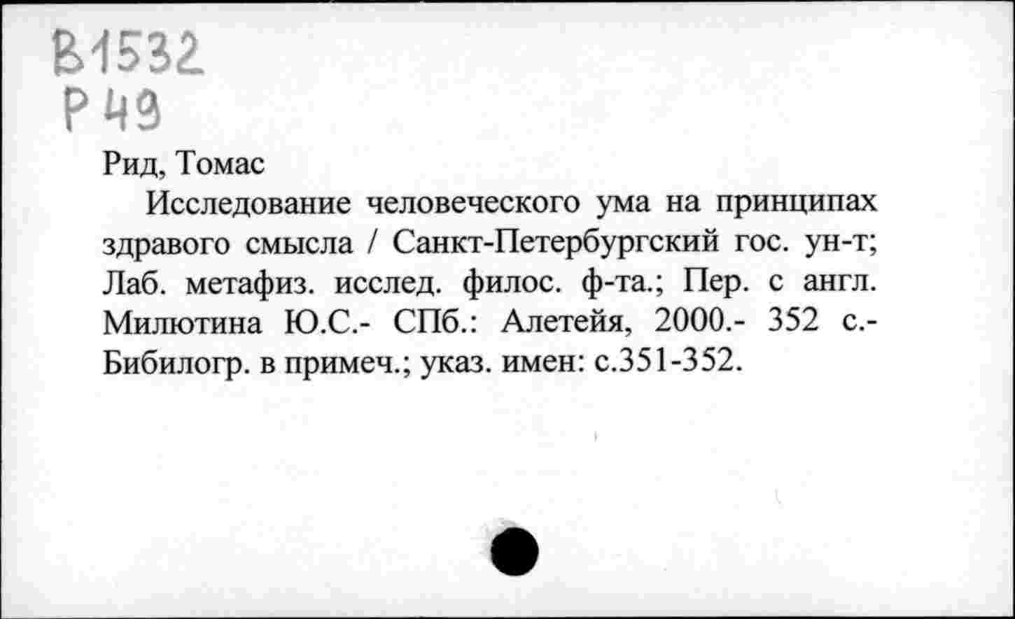 ﻿В1532
РЙ9
Рид, Томас
Исследование человеческого ума на принципах здравого смысла / Санкт-Петербургский гос. ун-т; Лаб. метафиз, исслед. филос. ф-та.; Пер. с англ. Милютина Ю.С.- СПб.: Алетейя, 2000.- 352 с.-Бибилогр. в примеч.; указ, имен: с.351-352.